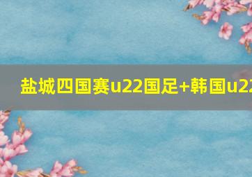 盐城四国赛u22国足 韩国u22